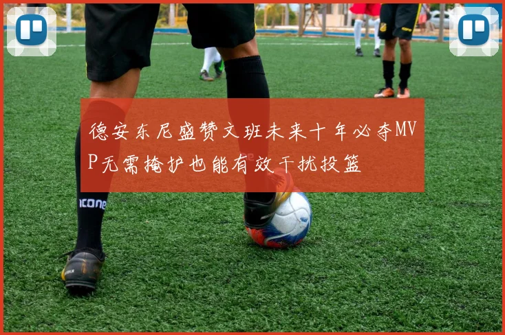 德安东尼盛赞文班未来十年必夺MVP无需掩护也能有效干扰投篮