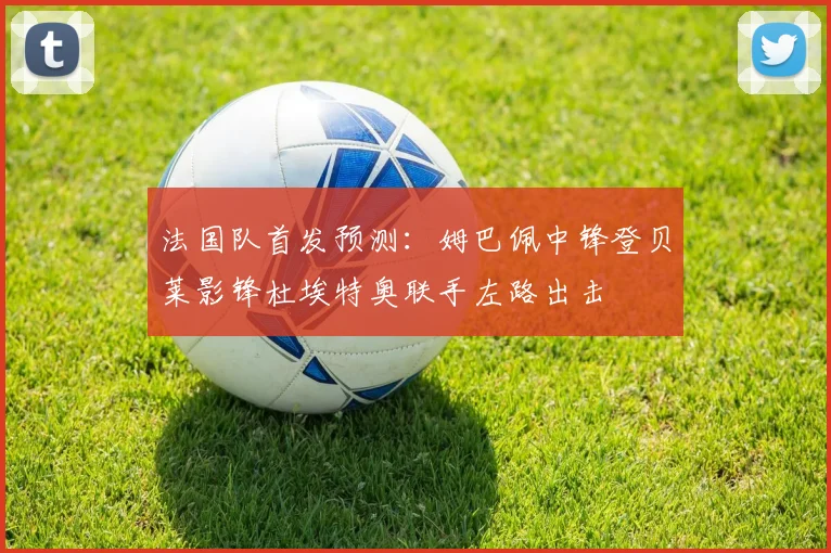 法国队首发预测：姆巴佩中锋登贝莱影锋杜埃特奥联手左路出击