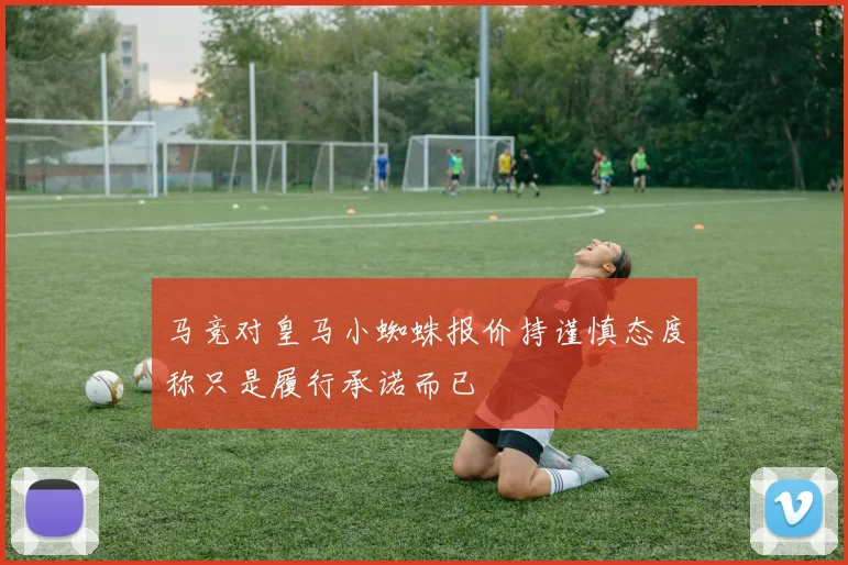 马竞对皇马小蜘蛛报价持谨慎态度称只是履行承诺而已