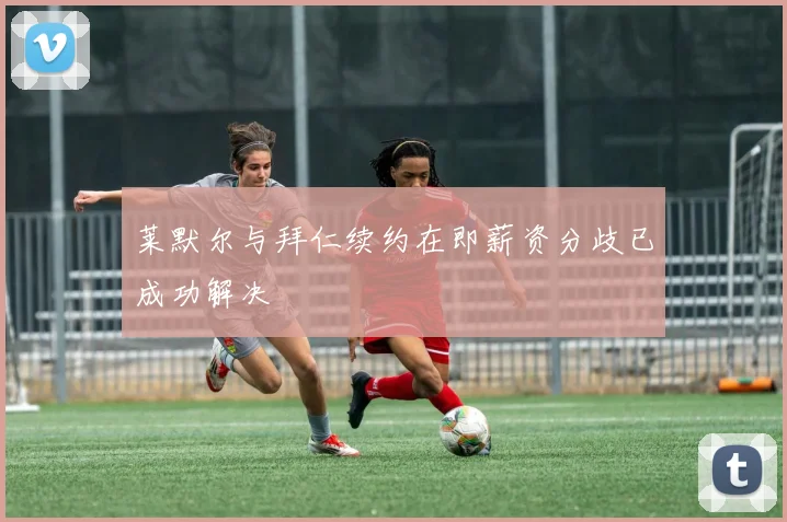 莱默尔与拜仁续约在即薪资分歧已成功解决