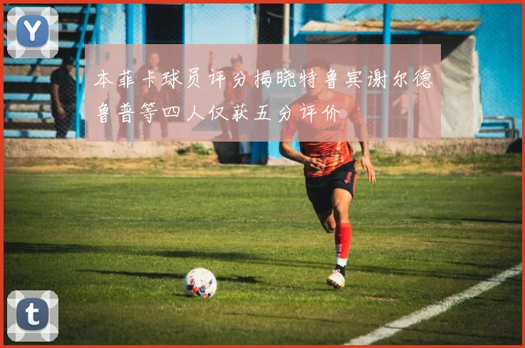 本菲卡球员评分揭晓特鲁宾谢尔德鲁普等四人仅获五分评价