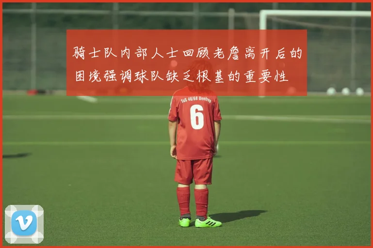 骑士队内部人士回顾老詹离开后的困境强调球队缺乏根基的重要性