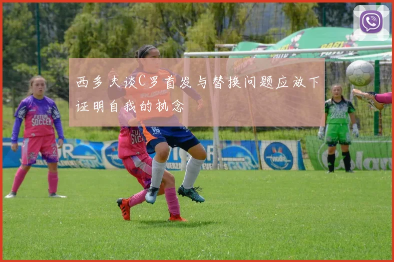 西多夫谈C罗首发与替换问题应放下证明自我的执念