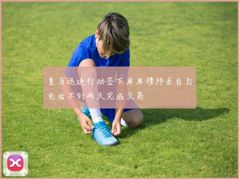 皇马迅速行动签下库库穆帅亲自打电话不到两天完成交易